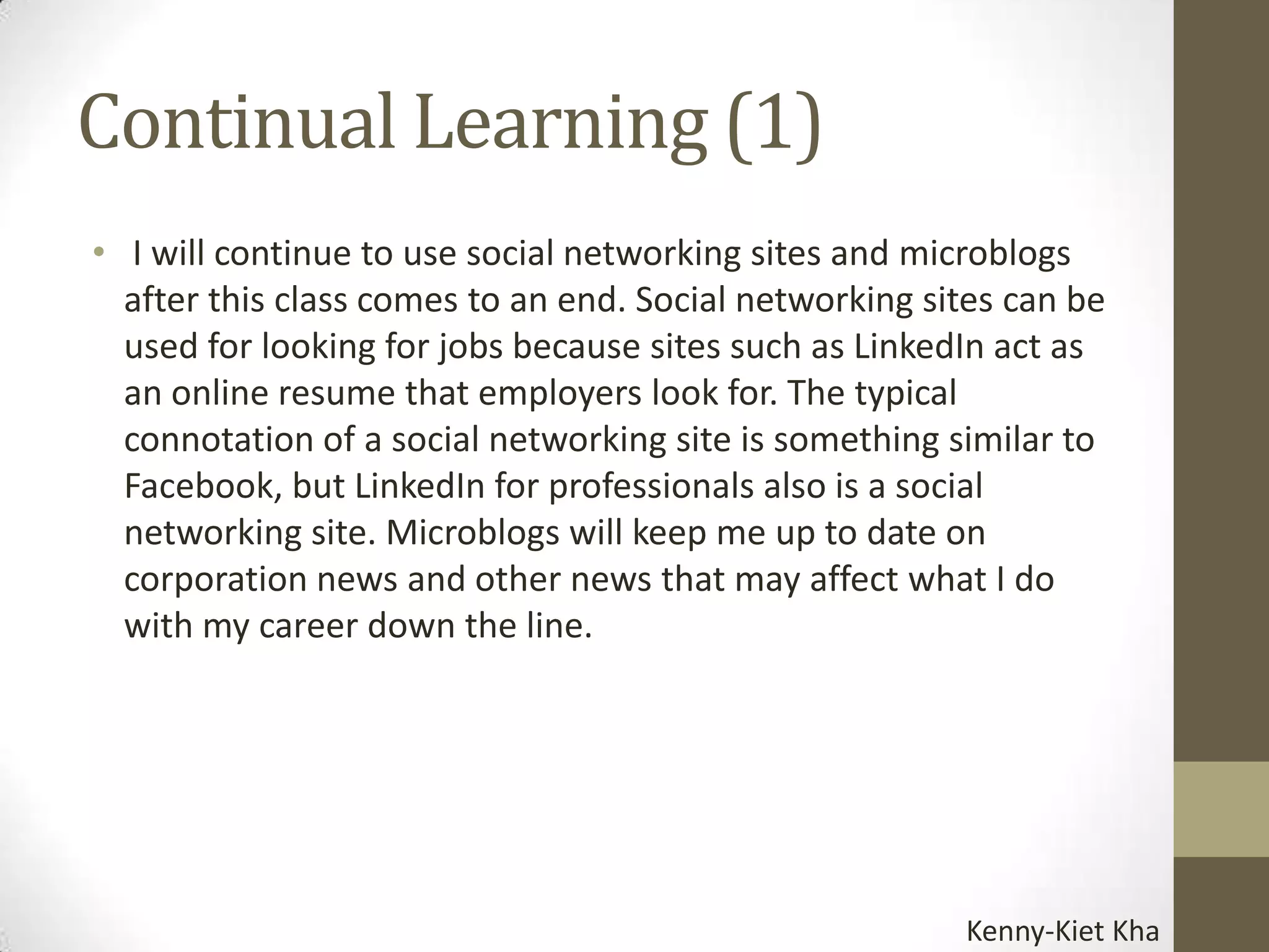 Continual Learning (1)
• I will continue to use social networking sites and microblogs
  after this class comes to an end. Social networking sites can be
  used for looking for jobs because sites such as LinkedIn act as
  an online resume that employers look for. The typical
  connotation of a social networking site is something similar to
  Facebook, but LinkedIn for professionals also is a social
  networking site. Microblogs will keep me up to date on
  corporation news and other news that may affect what I do
  with my career down the line.




                                                        Kenny-Kiet Kha
 