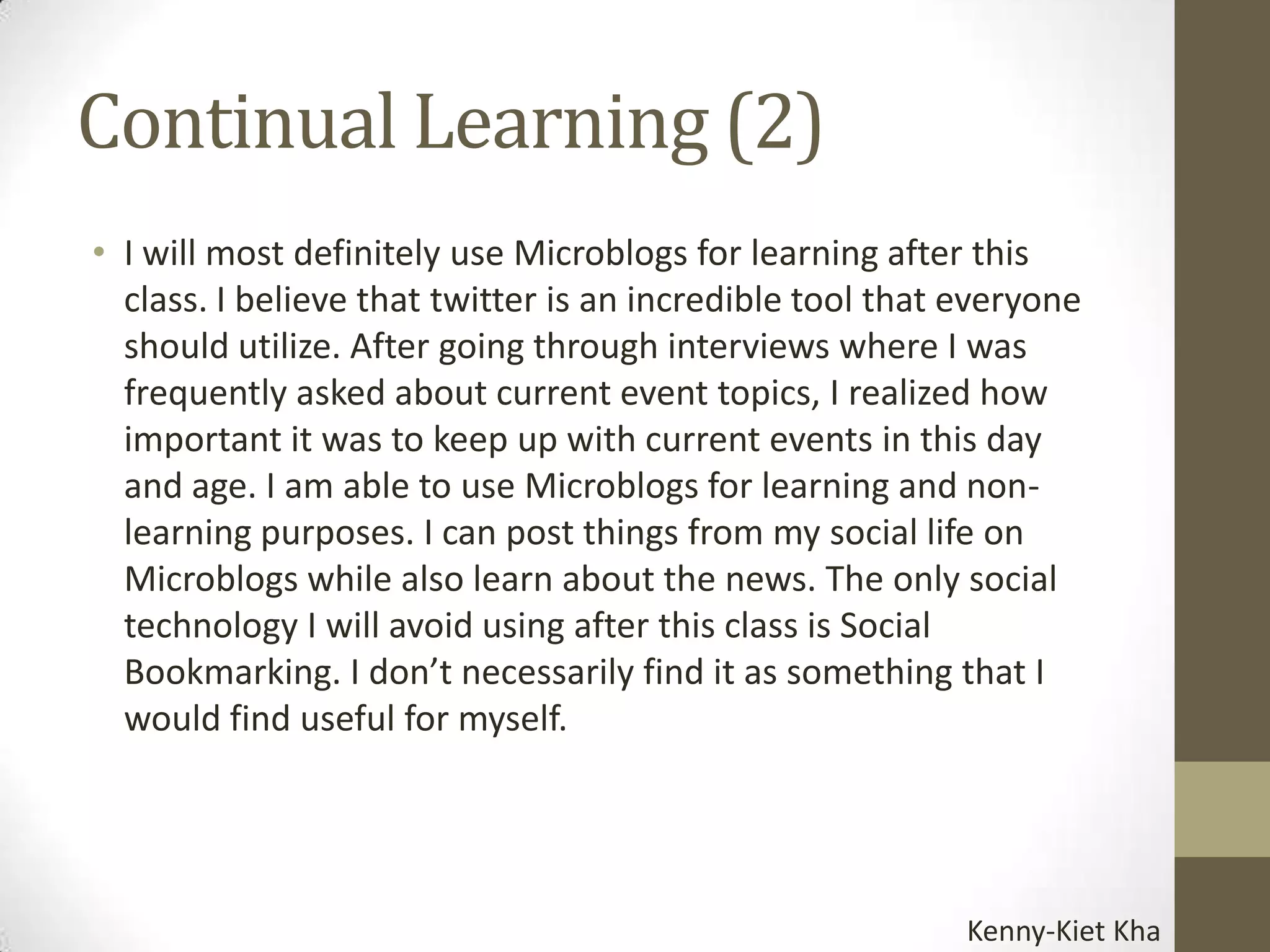 Continual Learning (2)
• I will most definitely use Microblogs for learning after this
  class. I believe that twitter is an incredible tool that everyone
  should utilize. After going through interviews where I was
  frequently asked about current event topics, I realized how
  important it was to keep up with current events in this day
  and age. I am able to use Microblogs for learning and non-
  learning purposes. I can post things from my social life on
  Microblogs while also learn about the news. The only social
  technology I will avoid using after this class is Social
  Bookmarking. I don’t necessarily find it as something that I
  would find useful for myself.




                                                           Kenny-Kiet Kha
 