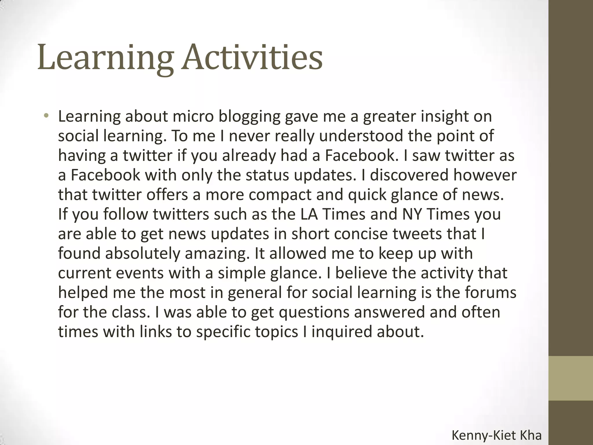 Learning Activities
• Learning about micro blogging gave me a greater insight on
  social learning. To me I never really understood the point of
  having a twitter if you already had a Facebook. I saw twitter as
  a Facebook with only the status updates. I discovered however
  that twitter offers a more compact and quick glance of news.
  If you follow twitters such as the LA Times and NY Times you
  are able to get news updates in short concise tweets that I
  found absolutely amazing. It allowed me to keep up with
  current events with a simple glance. I believe the activity that
  helped me the most in general for social learning is the forums
  for the class. I was able to get questions answered and often
  times with links to specific topics I inquired about.




                                                        Kenny-Kiet Kha
 