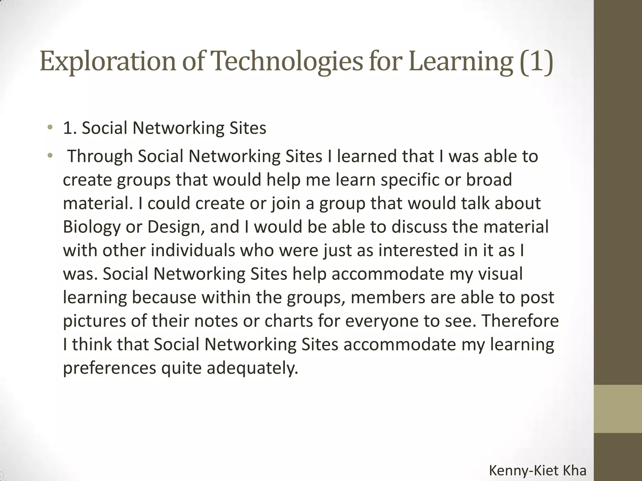 Exploration of Technologies for Learning (1)

• 1. Social Networking Sites
• Through Social Networking Sites I learned that I was able to
  create groups that would help me learn specific or broad
  material. I could create or join a group that would talk about
  Biology or Design, and I would be able to discuss the material
  with other individuals who were just as interested in it as I
  was. Social Networking Sites help accommodate my visual
  learning because within the groups, members are able to post
  pictures of their notes or charts for everyone to see. Therefore
  I think that Social Networking Sites accommodate my learning
  preferences quite adequately.




                                                        Kenny-Kiet Kha
 