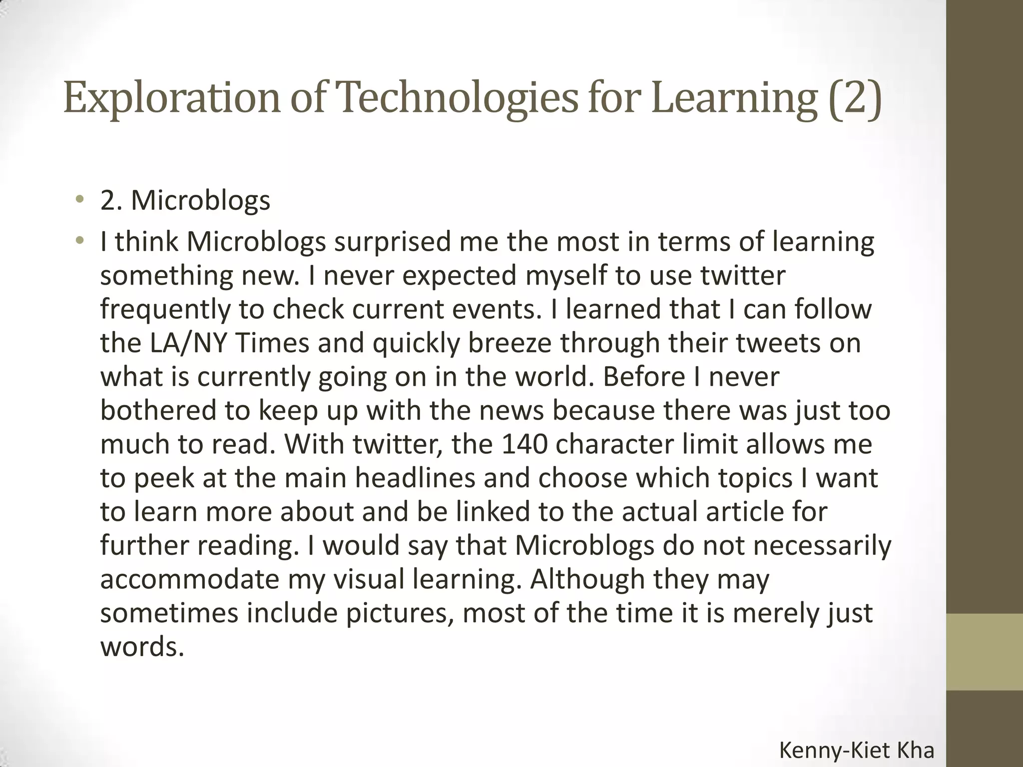 Exploration of Technologies for Learning (2)

• 2. Microblogs
• I think Microblogs surprised me the most in terms of learning
  something new. I never expected myself to use twitter
  frequently to check current events. I learned that I can follow
  the LA/NY Times and quickly breeze through their tweets on
  what is currently going on in the world. Before I never
  bothered to keep up with the news because there was just too
  much to read. With twitter, the 140 character limit allows me
  to peek at the main headlines and choose which topics I want
  to learn more about and be linked to the actual article for
  further reading. I would say that Microblogs do not necessarily
  accommodate my visual learning. Although they may
  sometimes include pictures, most of the time it is merely just
  words.


                                                       Kenny-Kiet Kha
 