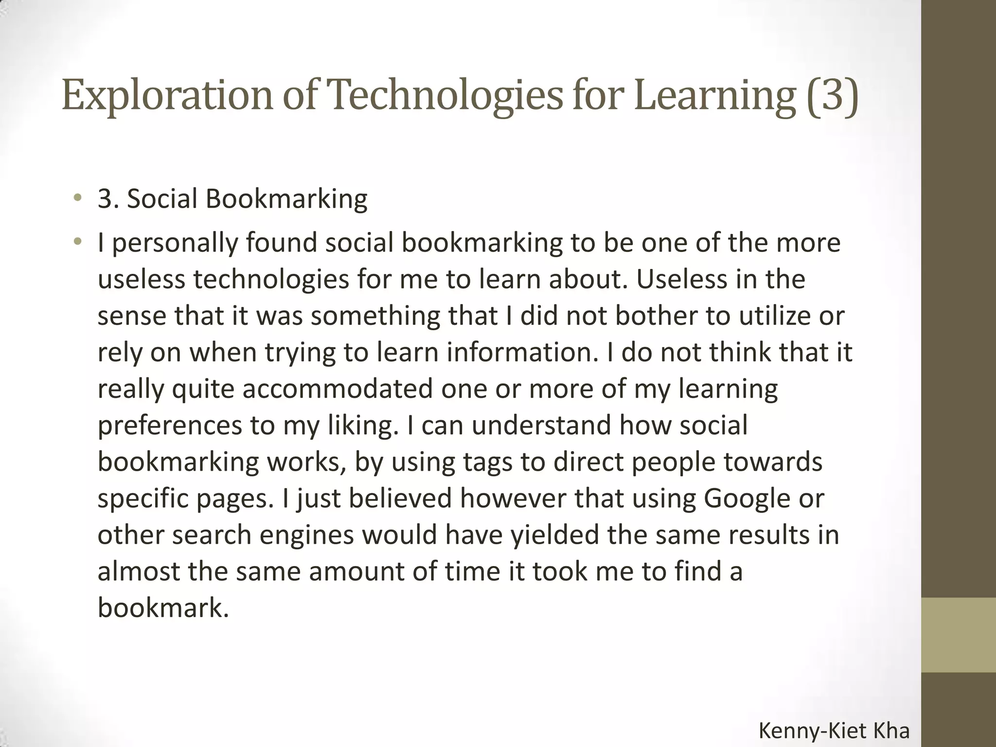 Exploration of Technologies for Learning (3)

• 3. Social Bookmarking
• I personally found social bookmarking to be one of the more
  useless technologies for me to learn about. Useless in the
  sense that it was something that I did not bother to utilize or
  rely on when trying to learn information. I do not think that it
  really quite accommodated one or more of my learning
  preferences to my liking. I can understand how social
  bookmarking works, by using tags to direct people towards
  specific pages. I just believed however that using Google or
  other search engines would have yielded the same results in
  almost the same amount of time it took me to find a
  bookmark.


                                                         Kenny-Kiet Kha
 