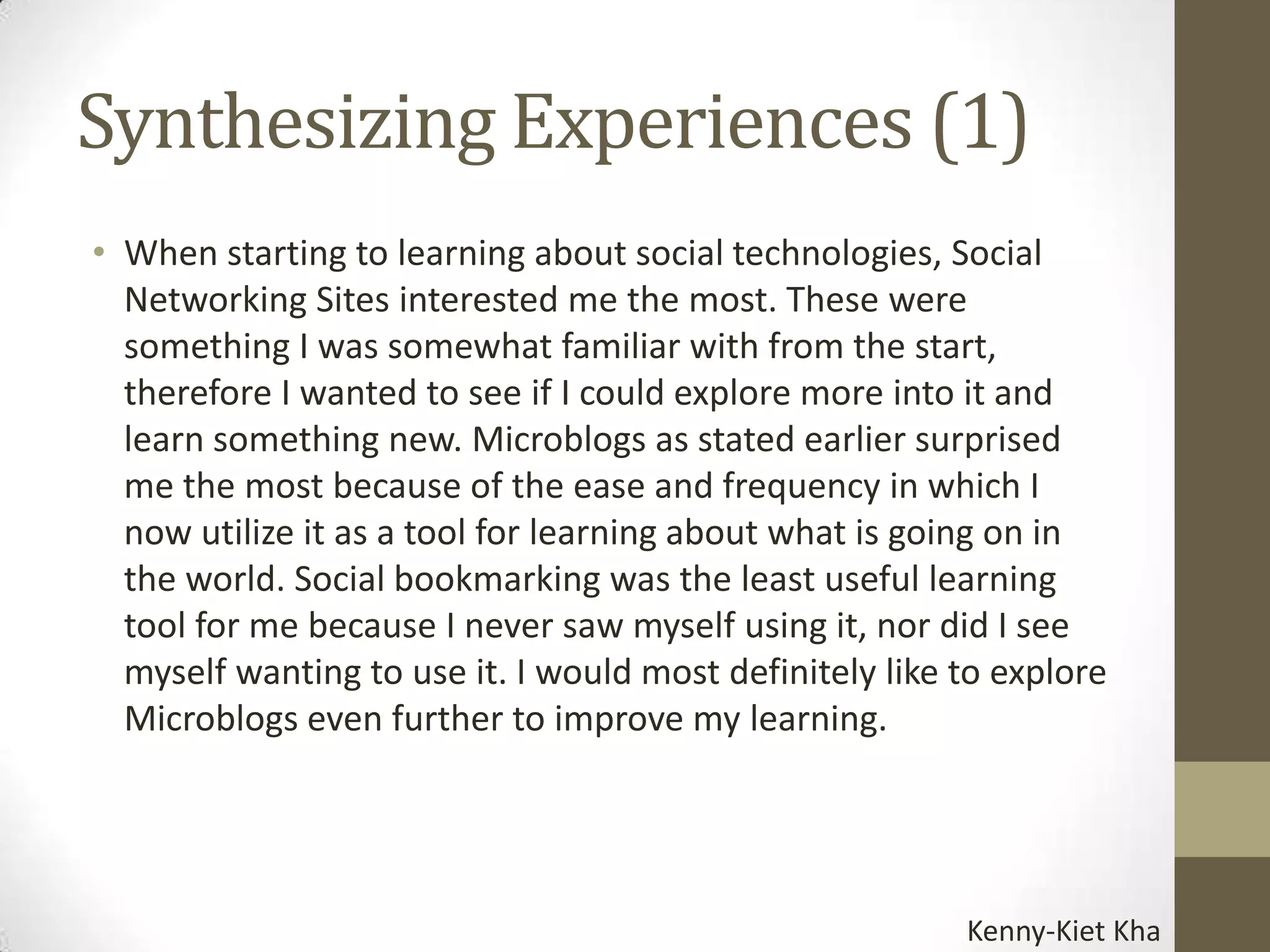Synthesizing Experiences (1)
• When starting to learning about social technologies, Social
  Networking Sites interested me the most. These were
  something I was somewhat familiar with from the start,
  therefore I wanted to see if I could explore more into it and
  learn something new. Microblogs as stated earlier surprised
  me the most because of the ease and frequency in which I
  now utilize it as a tool for learning about what is going on in
  the world. Social bookmarking was the least useful learning
  tool for me because I never saw myself using it, nor did I see
  myself wanting to use it. I would most definitely like to explore
  Microblogs even further to improve my learning.




                                                         Kenny-Kiet Kha
 