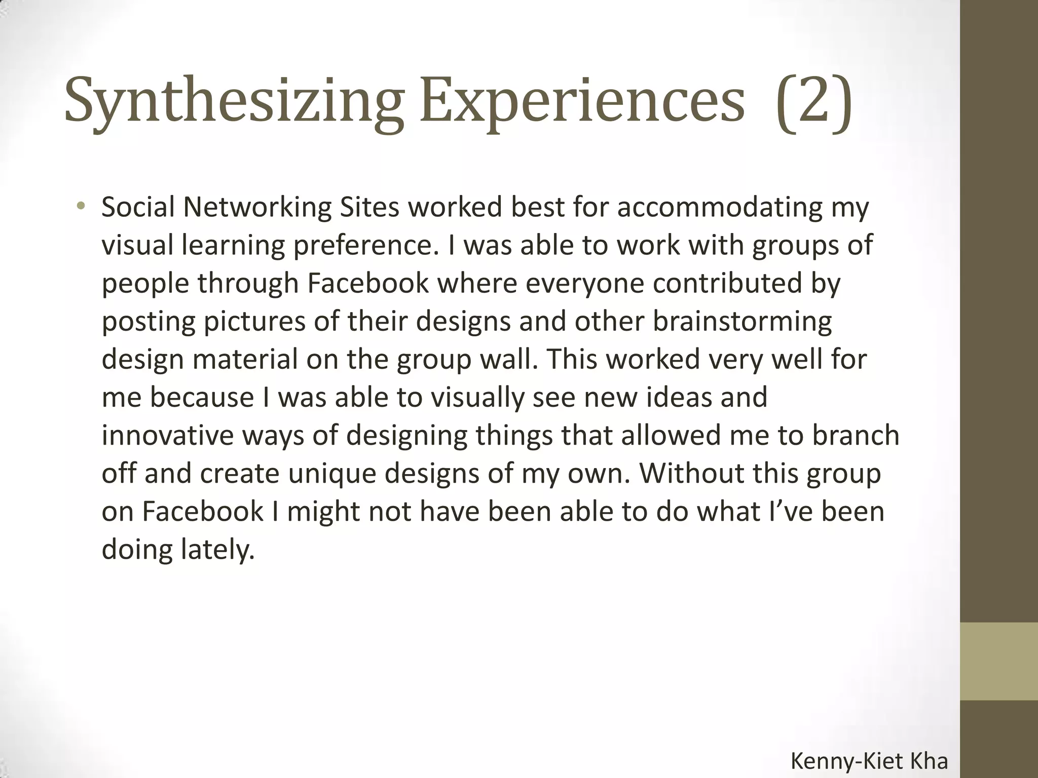Synthesizing Experiences (2)
• Social Networking Sites worked best for accommodating my
  visual learning preference. I was able to work with groups of
  people through Facebook where everyone contributed by
  posting pictures of their designs and other brainstorming
  design material on the group wall. This worked very well for
  me because I was able to visually see new ideas and
  innovative ways of designing things that allowed me to branch
  off and create unique designs of my own. Without this group
  on Facebook I might not have been able to do what I’ve been
  doing lately.




                                                      Kenny-Kiet Kha
 