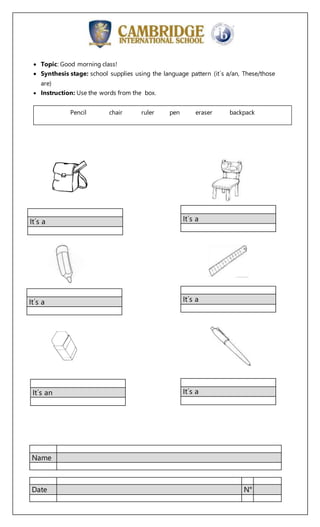 Name
Date N°
Topic: Good morning class!
Synthesis stage: school supplies using the language pattern (it´s a/an, These/those
are)
Instruction: Use the words from the box.
It´s aIt´s a
It´s a It´s a
It´s an It´s a
Pencil chair ruler pen eraser backpack