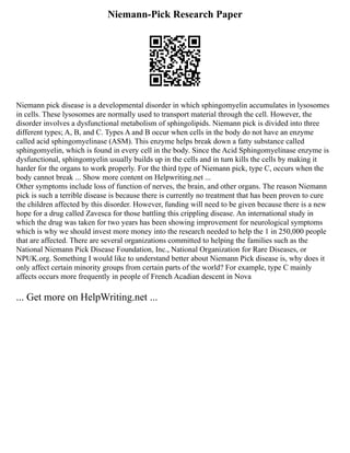 Niemann-Pick Research Paper
Niemann pick disease is a developmental disorder in which sphingomyelin accumulates in lysosomes
in cells. These lysosomes are normally used to transport material through the cell. However, the
disorder involves a dysfunctional metabolism of sphingolipids. Niemann pick is divided into three
different types; A, B, and C. Types A and B occur when cells in the body do not have an enzyme
called acid sphingomyelinase (ASM). This enzyme helps break down a fatty substance called
sphingomyelin, which is found in every cell in the body. Since the Acid Sphingomyelinase enzyme is
dysfunctional, sphingomyelin usually builds up in the cells and in turn kills the cells by making it
harder for the organs to work properly. For the third type of Niemann pick, type C, occurs when the
body cannot break ... Show more content on Helpwriting.net ...
Other symptoms include loss of function of nerves, the brain, and other organs. The reason Niemann
pick is such a terrible disease is because there is currently no treatment that has been proven to cure
the children affected by this disorder. However, funding will need to be given because there is a new
hope for a drug called Zavesca for those battling this crippling disease. An international study in
which the drug was taken for two years has been showing improvement for neurological symptoms
which is why we should invest more money into the research needed to help the 1 in 250,000 people
that are affected. There are several organizations committed to helping the families such as the
National Niemann Pick Disease Foundation, Inc., National Organization for Rare Diseases, or
NPUK.org. Something I would like to understand better about Niemann Pick disease is, why does it
only affect certain minority groups from certain parts of the world? For example, type C mainly
affects occurs more frequently in people of French Acadian descent in Nova
... Get more on HelpWriting.net ...
 