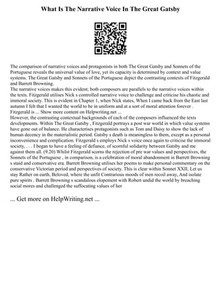 What Is The Narrative Voice In The Great Gatsby
The comparison of narrative voices and protagonists in both The Great Gatsby and Sonnets of the
Portuguese reveals the universal value of love, yet its capacity is determined by context and value
systems. The Great Gatsby and Sonnets of the Portuguese depict the contrasting contexts of Fitzgerald
and Barrett Browning.
The narrative voices makes this evident; both composers are parallels to the narrative voices within
the texts. Fitzgerald utilises Nick s controlled narrative voice to challenge and criticise his chaotic and
immoral society. This is evident in Chapter 1, when Nick states, When I came back from the East last
autumn I felt that I wanted the world to be in uniform and at a sort of moral attention forever .
Fitzgerald is ... Show more content on Helpwriting.net ...
However, the contrasting contextual backgrounds of each of the composers influenced the texts
developments. Within The Great Gatsby , Fitzgerald portrays a post war world in which value systems
have gone out of balance. He characterises protagonists such as Tom and Daisy to show the lack of
human decency in the materialistic period. Gatsby s death is meaningless to them, except as a personal
inconvenience and complication. Fitzgerald s employs Nick s voice once again to criticise the immoral
society, . . . I began to have a feeling of defiance, of scornful solidarity between Gatsby and me
against them all. (9.20) Whilst Fitzgerald scorns the rejection of pre war values and perspectives, the
Sonnets of the Portuguese , in comparison, is a celebration of moral abandonment in Barrett Browning
s staid and conservative era. Barrett Browning utilises her poems to make personal commentary on the
conservative Victorian period and perspectives of society. This is clear within Sonnet XXII, Let us
stay Rather on earth, Beloved, where the unfit Contrarious moods of men recoil away, And isolate
pure spirits . Barrett Browning s scandalous elopement with Robert undid the world by breaching
social mores and challenged the suffocating values of her
... Get more on HelpWriting.net ...
 
