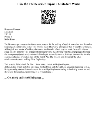 How Did The Bessemer Impact The Modern World
Bessemer Process
Mr.Snider
2 15 18
Period 4
Najae Knox
The Bessemer process was the first cosmic process for the making of steel from molten iron. It made a
huge impact on the world today. This process made This world a lot easier then it would be without it.
Although it was named after Henry Bessemer the Founder of this process made the world a better
place for a lot cheaper. This impacted the modern world by allowing The Bessemer process to make
the mass production of steel, a material that shaped our modern world, It added steam to the already
ongoing industrial revolution that hit the world, And The process also decreased the labor
requirements for steel making. New Beginnings
This process did so much for this ... Show more content on Helpwriting.net ...
Although that it took awhile it still made its standpoint and showed how amazing it came up to rise.
Being the only process that made metal the next big thing is outstanding it absolutely stands out and
show how dominant and controlling it is even in today s
... Get more on HelpWriting.net ...
 