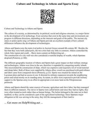 Culture and Technology in Athens and Sparta Essay
Culture and Technology in Athens and Sparta
The culture of a society, as determined by its political, social and religious structure, is a major factor
in the development of its technology. Even societies that exist in the same time and environment can
progress in different directions, depending on the interests and goals of the public. The ancient city
states or poleis (polis sing.) of Athens and Sparta provide an excellent example of how cultural
differences influence the development of technologies.
Athens and Sparta were the main rival poleis in Ancient Greece around 4th century BC. Besides the
fact that they were both called polis, the two cities had very little in common. Athens controlled the
whole Attic region and could ... Show more content on Helpwriting.net ...
The construction of a city wall was also considered a wasteful display of wealth, which Spartans
despised (Pomeroy, p.140).
The different geographic location of Athens and Sparta had a great impact on their military strategy
and technologies. Athens was close to the sea, therefore it expanded by conquering nearby islands.
This necessitated the construction of ships, which was expensive and required a lot of wood material
and cheap labor. Both of those were supplied by Athens allies; wood was purchased with paid tributes
and labor came from conquered slaves (Pomeroy, p.22). Sparta was situated far inland on the
Laconian plain and had no access to sea. It directed its military expansion towards the neighboring
poleis and relied mostly on its standing army. In return, its allies were expected to provide military
support to the Spartan army in an effort to appropriate even more land on the Peloponnesian
peninsula.
Athens and Sparta shared the same sources of income, agriculture and slave labor, but they managed
them in different manners. The slaves in Sparta were called helots and since they had no rights, they
were often treated as tools rather than as human beings. The helots belonged to the state not to their
landlord, so they can be considered a part of the agricultural technology. Since Spartans major
obligation in life was serving in the army, they left the management of their land to
... Get more on HelpWriting.net ...
 