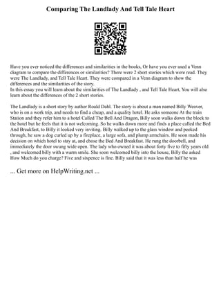 Comparing The Landlady And Tell Tale Heart
Have you ever noticed the differences and similarities in the books, Or have you ever used a Venn
diagram to compare the differences or similarities? There were 2 short stories which were read. They
were The Landlady, and Tell Tale Heart. They were compared in a Venn diagram to show the
differences and the similarities of the story.
In this essay you will learn about the similarities of The Landlady , and Tell Tale Heart, You will also
learn about the differences of the 2 short stories.
The Landlady is a short story by author Roald Dahl. The story is about a man named Billy Weaver,
who is on a work trip, and needs to find a cheap, and a quality hotel. He asks someone At the train
Station and they refer him to a hotel Called The Bell And Dragon, Billy soon walks down the block to
the hotel but he feels that it is not welcoming. So he walks down more and finds a place called the Bed
And Breakfast, to Billy it looked very inviting. Billy walked up to the glass window and peeked
through, he saw a dog curled up by a fireplace, a large sofa, and plump armchairs. He soon made his
decision on which hotel to stay at, and chose the Bed And Breakfast. He rung the doorbell, and
immediately the door swung wide open. The lady who owned it was about forty five to fifty years old
, and welcomed billy with a warm smile. She soon welcomed billy into the house, Billy the asked
How Much do you charge? Five and sixpence is fine. Billy said that it was less than half he was
... Get more on HelpWriting.net ...
 