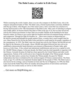 The Dalai Lama, a Leader in Exile Essay
Whilst examining the world s leaders, there is no one who compares to the Dalai Lama, who is the
religious and political leader of Tibet. The Dalai Lama, (Tenzin Gyatso) had a customary childhood
until the age of three, when Regent, one of the senior Lama s, had a vision that was conclusive to
having Tenzin Gyatso as the 14th reincarnation of the Dalai Lama. After years of schooling in religion
and worldly affairs, he became Head of the State of Tibet at the age of 16, but was later forced into
exile by the Chinese government in when Tibet was invaded. Despite all the hardship he has been
forced to endure, he refuses to give up his fight for freedom and treats all sentiment beings with love
and compassion. Through his fight for freedom, he ... Show more content on Helpwriting.net ...
He held his ground and defended his people against China, a country that is much tougher than his
own. Many feared for his life but the Dalai Lama said that he would stand by his people, regardless of
the consequences. In 1959, The Dalai Lama was forced into exile by the Chinese, but that did not end
his fight for the liberation of his people. About 100,000 individuals followed him into exile as he
established a democratically based alternative government at Dharamsala in Punjab, India, aptly
known as Little Lhasa . It has cultural and educational establishments and serves as a capital in exile
for 140,000 Tibetan refugees. In the past decade, the Dalai Lama has tried repeatedly to negotiate with
the Chinese. Currently his pleas for help have been ignored by the United Nations and other world
organizations. Nations of the world seem to have forgotten the plight of the Tibetan people. Despite
the fact that other nation s actions have forsaken the Tibetan people; the quest for Tibetan
independence has been overshadowed by the resilient magnet of Chinese commercialism. The Dalai
Lama, at age 75 is still the most important freedom fighter for the people of Tibet. The Dalai Lama is
also known for his writings, such as Freedom in Exile and The Art of Happiness. In 1989, the Dalai
Lama received the Nobel Peace Prize for steadily advocating policies of nonviolence and human
rights in his own exiled country as well as in other stricken
... Get more on HelpWriting.net ...
 