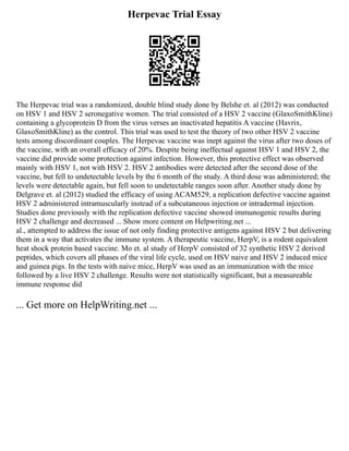Herpevac Trial Essay
The Herpevac trial was a randomized, double blind study done by Belshe et. al (2012) was conducted
on HSV 1 and HSV 2 seronegative women. The trial consisted of a HSV 2 vaccine (GlaxoSmithKline)
containing a glycoprotein D from the virus verses an inactivated hepatitis A vaccine (Havrix,
GlaxoSmithKline) as the control. This trial was used to test the theory of two other HSV 2 vaccine
tests among discordinant couples. The Herpevac vaccine was inept against the virus after two doses of
the vaccine, with an overall efficacy of 20%. Despite being ineffectual against HSV 1 and HSV 2, the
vaccine did provide some protection against infection. However, this protective effect was observed
mainly with HSV 1, not with HSV 2. HSV 2 antibodies were detected after the second dose of the
vaccine, but fell to undetectable levels by the 6 month of the study. A third dose was administered; the
levels were detectable again, but fell soon to undetectable ranges soon after. Another study done by
Delgrave et. al (2012) studied the efficacy of using ACAM529, a replication defective vaccine against
HSV 2 administered intramuscularly instead of a subcutaneous injection or intradermal injection.
Studies done previously with the replication defective vaccine showed immunogenic results during
HSV 2 challenge and decreased ... Show more content on Helpwriting.net ...
al., attempted to address the issue of not only finding protective antigens against HSV 2 but delivering
them in a way that activates the immune system. A therapeutic vaccine, HerpV, is a rodent equivalent
heat shock protein based vaccine. Mo et. al study of HerpV consisted of 32 synthetic HSV 2 derived
peptides, which covers all phases of the viral life cycle, used on HSV naive and HSV 2 induced mice
and guinea pigs. In the tests with naive mice, HerpV was used as an immunization with the mice
followed by a live HSV 2 challenge. Results were not statistically significant, but a measureable
immune response did
... Get more on HelpWriting.net ...
 