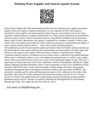 Drinking Water Supplies And Natural Aquatic Systems
Sydney Water Supplies By: Dilu Arulanandarajah Describe why drinking water supplies and natural
aquatic systems are subject to regular monitoring. It is very important for that water quality is
monitored in water supplies and natural aquatic systems because it an essential resource for living
organisms, industrial process, irrigation and domestic use. Water quality monitoring can be defined as
a process used to monitor surface and ground water by using different methods to gain information
about a body of water. Monitoring water quality is important for a number of reasons. Firstly so that
trends in the water quality can be detected. These trends are important in in determining the quality of
water such the mineral content within it. ... Show more content on Helpwriting.net ...
These pollutants can also be consumed by people and animals which will lead to sickness and disease.
By monitoring the water quality pollution and contamination can be prevented in its early stages and
which can also improve water quality. What and where is Sydney s Catchment area? Sydney
Catchment Authority defines a catchment as an area where water is collected by the natural landscape.
When water is collected by dams or weirs or by tapping into ground water it is called a water supply
system. Dams are usually built are large rivers to give a more permanent supply of water. There are 11
major dams in Sydney that store water in five catchments which are Warragamba, Shoalhaven, Upper
Nepean, Woronora and Blue Mountains. These 5 main catchments of water cover 16.000 km2 of land
and hold 2,500 billion litres of water while providing 4 million people with water. Warragamba
Catchment Warragamba Dam is the biggest catchment in Sydney and voters about 9,500km2. This
catchment is mainly used for cattle and sheep grazing because of the wilderness in the centre of the
catchment. More than 25% of the catchment is protected from human activities for over 70 years
because it is home to the spotted tail quoll, eastern pygmy possum, Rosenberg s goanna and three
threatened species of owls. The dam is created by damming the Warragamba River and flooding
Burragorang Valley. This makes the lake four times the size of
... Get more on HelpWriting.net ...
 