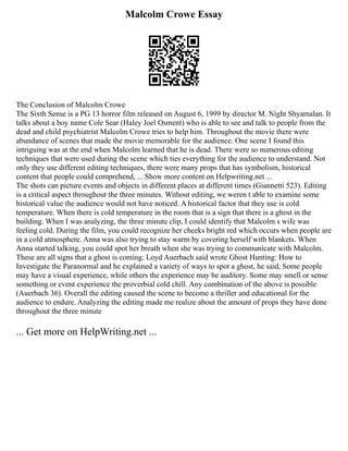 Malcolm Crowe Essay
The Conclusion of Malcolm Crowe
The Sixth Sense is a PG 13 horror film released on August 6, 1999 by director M. Night Shyamalan. It
talks about a boy name Cole Sear (Haley Joel Osment) who is able to see and talk to people from the
dead and child psychiatrist Malcolm Crowe tries to help him. Throughout the movie there were
abundance of scenes that made the movie memorable for the audience. One scene I found this
intriguing was at the end when Malcolm learned that he is dead. There were so numerous editing
techniques that were used during the scene which ties everything for the audience to understand. Not
only they use different editing techniques, there were many props that has symbolism, historical
content that people could comprehend, ... Show more content on Helpwriting.net ...
The shots can picture events and objects in different places at different times (Giannetti 523). Editing
is a critical aspect throughout the three minutes. Without editing, we weren t able to examine some
historical value the audience would not have noticed. A historical factor that they use is cold
temperature. When there is cold temperature in the room that is a sign that there is a ghost in the
building. When I was analyzing, the three minute clip, I could identify that Malcolm s wife was
feeling cold. During the film, you could recognize her cheeks bright red which occurs when people are
in a cold atmosphere. Anna was also trying to stay warm by covering herself with blankets. When
Anna started talking, you could spot her breath when she was trying to communicate with Malcolm.
These are all signs that a ghost is coming. Loyd Auerbach said wrote Ghost Hunting: How to
Investigate the Paranormal and he explained a variety of ways to spot a ghost, he said, Some people
may have a visual experience, while others the experience may be auditory. Some may smell or sense
something or event experience the proverbial cold chill. Any combination of the above is possible
(Auerbach 36). Overall the editing caused the scene to become a thriller and educational for the
audience to endure. Analyzing the editing made me realize about the amount of props they have done
throughout the three minute
... Get more on HelpWriting.net ...
 