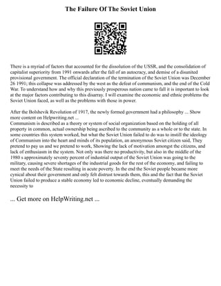 The Failure Of The Soviet Union
There is a myriad of factors that accounted for the dissolution of the USSR, and the consolidation of
capitalist superiority from 1991 onwards after the fall of an autocracy, and demise of a disunited
provisional government. The official declaration of the termination of the Soviet Union was December
26 1991; this collapse was addressed by the west as the defeat of communism, and the end of the Cold
War. To understand how and why this previously prosperous nation came to fall it is important to look
at the major factors contributing to this disarray. I will examine the economic and ethnic problems the
Soviet Union faced, as well as the problems with those in power.
After the Bolshevik Revolution of 1917, the newly formed government had a philosophy ... Show
more content on Helpwriting.net ...
Communism is described as a theory or system of social organization based on the holding of all
property in common, actual ownership being ascribed to the community as a whole or to the state. In
some countries this system worked, but what the Soviet Union failed to do was to instill the ideology
of Communism into the heart and minds of its population, an anonymous Soviet citizen said, They
pretend to pay us and we pretend to work, Showing the lack of motivation amongst the citizens, and
lack of enthusiasm in the system. Not only was there no productivity, but also in the middle of the
1980 s approximately seventy percent of industrial output of the Soviet Union was going to the
military, causing severe shortages of the industrial goods for the rest of the economy, and failing to
meet the needs of the State resulting in acute poverty. In the end the Soviet people became more
cynical about their government and only felt distrust towards them, this and the fact that the Soviet
Union failed to produce a stable economy led to economic decline, eventually demanding the
necessity to
... Get more on HelpWriting.net ...
 