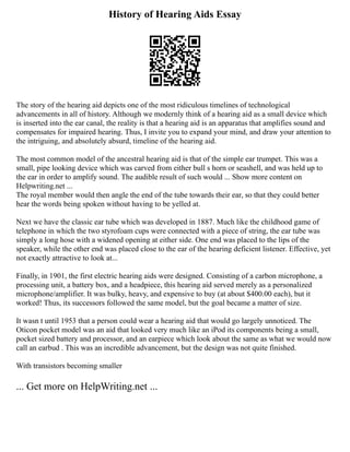 History of Hearing Aids Essay
The story of the hearing aid depicts one of the most ridiculous timelines of technological
advancements in all of history. Although we modernly think of a hearing aid as a small device which
is inserted into the ear canal, the reality is that a hearing aid is an apparatus that amplifies sound and
compensates for impaired hearing. Thus, I invite you to expand your mind, and draw your attention to
the intriguing, and absolutely absurd, timeline of the hearing aid.
The most common model of the ancestral hearing aid is that of the simple ear trumpet. This was a
small, pipe looking device which was carved from either bull s horn or seashell, and was held up to
the ear in order to amplify sound. The audible result of such would ... Show more content on
Helpwriting.net ...
The royal member would then angle the end of the tube towards their ear, so that they could better
hear the words being spoken without having to be yelled at.
Next we have the classic ear tube which was developed in 1887. Much like the childhood game of
telephone in which the two styrofoam cups were connected with a piece of string, the ear tube was
simply a long hose with a widened opening at either side. One end was placed to the lips of the
speaker, while the other end was placed close to the ear of the hearing deficient listener. Effective, yet
not exactly attractive to look at...
Finally, in 1901, the first electric hearing aids were designed. Consisting of a carbon microphone, a
processing unit, a battery box, and a headpiece, this hearing aid served merely as a personalized
microphone/amplifier. It was bulky, heavy, and expensive to buy (at about $400.00 each), but it
worked! Thus, its successors followed the same model, but the goal became a matter of size.
It wasn t until 1953 that a person could wear a hearing aid that would go largely unnoticed. The
Oticon pocket model was an aid that looked very much like an iPod its components being a small,
pocket sized battery and processor, and an earpiece which look about the same as what we would now
call an earbud . This was an incredible advancement, but the design was not quite finished.
With transistors becoming smaller
... Get more on HelpWriting.net ...
 