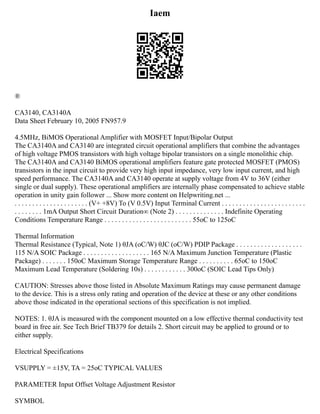 Iaem
®
CA3140, CA3140A
Data Sheet February 10, 2005 FN957.9
4.5MHz, BiMOS Operational Amplifier with MOSFET Input/Bipolar Output
The CA3140A and CA3140 are integrated circuit operational amplifiers that combine the advantages
of high voltage PMOS transistors with high voltage bipolar transistors on a single monolithic chip.
The CA3140A and CA3140 BiMOS operational amplifiers feature gate protected MOSFET (PMOS)
transistors in the input circuit to provide very high input impedance, very low input current, and high
speed performance. The CA3140A and CA3140 operate at supply voltage from 4V to 36V (either
single or dual supply). These operational amplifiers are internally phase compensated to achieve stable
operation in unity gain follower ... Show more content on Helpwriting.net ...
. . . . . . . . . . . . . . . . . . . . . (V+ +8V) To (V 0.5V) Input Terminal Current . . . . . . . . . . . . . . . . . . . . . . . .
. . . . . . . . 1mA Output Short Circuit Duration∞ (Note 2) . . . . . . . . . . . . . . Indefinite Operating
Conditions Temperature Range . . . . . . . . . . . . . . . . . . . . . . . . . 55oC to 125oC
Thermal Information
Thermal Resistance (Typical, Note 1) θJA (oC/W) θJC (oC/W) PDIP Package . . . . . . . . . . . . . . . . . . .
115 N/A SOIC Package . . . . . . . . . . . . . . . . . . . 165 N/A Maximum Junction Temperature (Plastic
Package) . . . . . . . 150oC Maximum Storage Temperature Range . . . . . . . . . . 65oC to 150oC
Maximum Lead Temperature (Soldering 10s) . . . . . . . . . . . . 300oC (SOIC Lead Tips Only)
CAUTION: Stresses above those listed in Absolute Maximum Ratings may cause permanent damage
to the device. This is a stress only rating and operation of the device at these or any other conditions
above those indicated in the operational sections of this specification is not implied.
NOTES: 1. θJA is measured with the component mounted on a low effective thermal conductivity test
board in free air. See Tech Brief TB379 for details 2. Short circuit may be applied to ground or to
either supply.
Electrical Specifications
VSUPPLY = ±15V, TA = 25oC TYPICAL VALUES
PARAMETER Input Offset Voltage Adjustment Resistor
SYMBOL
 