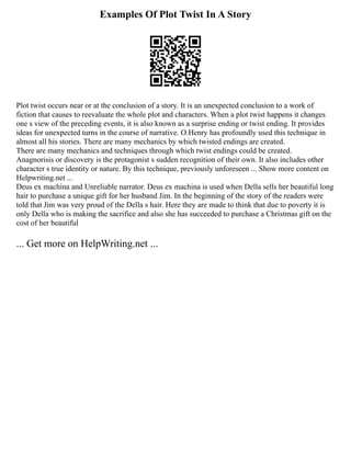 Examples Of Plot Twist In A Story
Plot twist occurs near or at the conclusion of a story. It is an unexpected conclusion to a work of
fiction that causes to reevaluate the whole plot and characters. When a plot twist happens it changes
one s view of the preceding events, it is also known as a surprise ending or twist ending. It provides
ideas for unexpected turns in the course of narrative. O.Henry has profoundly used this technique in
almost all his stories. There are many mechanics by which twisted endings are created.
There are many mechanics and techniques through which twist endings could be created.
Anagnorisis or discovery is the protagonist s sudden recognition of their own. It also includes other
character s true identity or nature. By this technique, previously unforeseen ... Show more content on
Helpwriting.net ...
Deus ex machina and Unreliable narrator. Deus ex machina is used when Della sells her beautiful long
hair to purchase a unique gift for her husband Jim. In the beginning of the story of the readers were
told that Jim was very proud of the Della s hair. Here they are made to think that due to poverty it is
only Della who is making the sacrifice and also she has succeeded to purchase a Christmas gift on the
cost of her beautiful
... Get more on HelpWriting.net ...
 