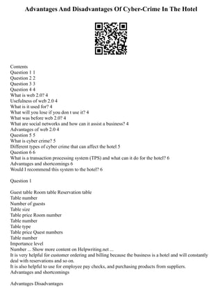 Advantages And Disadvantages Of Cyber-Crime In The Hotel
Contents
Question 1 1
Question 2 2
Question 3 3
Question 4 4
What is web 2.0? 4
Usefulness of web 2.0 4
What is it used for? 4
What will you lose if you don t use it? 4
What was before web 2.0? 4
What are social networks and how can it assist a business? 4
Advantages of web 2.0 4
Question 5 5
What is cyber crime? 5
Different types of cyber crime that can affect the hotel 5
Question 6 6
What is a transaction processing system (TPS) and what can it do for the hotel? 6
Advantages and shortcomings 6
Would I recommend this system to the hotel? 6
Question 1
Guest table Room table Reservation table
Table number
Number of guests
Table size
Table price Room number
Table number
Table type
Table price Quest numbers
Table number
Importance level
Number ... Show more content on Helpwriting.net ...
It is very helpful for customer ordering and billing because the business is a hotel and will constantly
deal with reservations and so on.
It is also helpful to use for employee pay checks, and purchasing products from suppliers.
Advantages and shortcomings
Advantages Disadvantages
 
