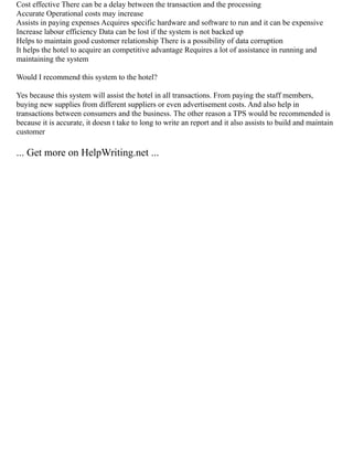 Cost effective There can be a delay between the transaction and the processing
Accurate Operational costs may increase
Assists in paying expenses Acquires specific hardware and software to run and it can be expensive
Increase labour efficiency Data can be lost if the system is not backed up
Helps to maintain good customer relationship There is a possibility of data corruption
It helps the hotel to acquire an competitive advantage Requires a lot of assistance in running and
maintaining the system
Would I recommend this system to the hotel?
Yes because this system will assist the hotel in all transactions. From paying the staff members,
buying new supplies from different suppliers or even advertisement costs. And also help in
transactions between consumers and the business. The other reason a TPS would be recommended is
because it is accurate, it doesn t take to long to write an report and it also assists to build and maintain
customer
... Get more on HelpWriting.net ...
 