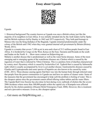 Essay about Uganda
Uganda
1. Historical background The country known as Uganda was once a British colony just like the
majority of its neighbors in East Africa. It was initially intruded into by the Arab traders led by Speke
and the British explorers led by Stanley in 1862 and 1875 respectively. They both paid homage to
Mutesa who was the King (kabaka) of the Buganda. Uganda remained predominantly under the
colony of the British until 1962 when they were granted internal self government by Britain (History
World, 2011).
Uganda is a country that covers 7,108 sq mi in area and a host of 33.3 million people found in East
Africa. It is bordered by Congo on the West, Kenya on the East, Tanzania and Rwanda on the south
and Sudan on the North. It ... Show more content on Helpwriting.net ...
Malaria is another disease that is predominant as well as the water borne diseases. Some of the most
emerging and re emerging agents of the waterborne diseases are; Cholera which is caused by the
ingestion of water that is infected by Vibrio Cholerae. This is a painless form of diarrhea characterized
by watery stool. Dysentery which is caused by Escherichia Coli. Typhoid that is caused by Salmonella
typhi which is usually accompanied by fever is yet another disease. Gastroenteritis diseases caused by
Giardia and Cryptosporodia and some species of hepatitis are also known to be caused by water
(CDC, 2011). These disease causing agents find their way into the human body through infected water
that people from the poorer communities in Uganda use and have no option of cleaner water. Some of
the measures that the government has encouraged to help curb the problem is boiling of water. This is
the cheapest option since the government cannot afford offering iodine tablets and the water filters.
The Uganda Red Cross Society has also done its best during every outbreak of cholera like the severe
2006 incidence where more than 300,000 people within the capital city of Kampala were affected
directly by the cholera pandemic (Disaster Relief Emergency Fund, 2008). However, this is treatment
and not a preventive measure. Even so, this cheapest option
... Get more on HelpWriting.net ...
 