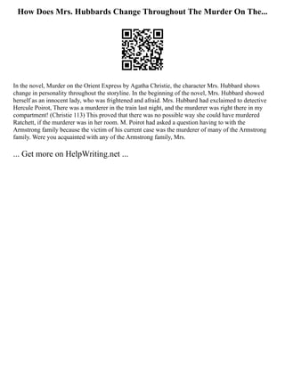 How Does Mrs. Hubbards Change Throughout The Murder On The...
In the novel, Murder on the Orient Express by Agatha Christie, the character Mrs. Hubbard shows
change in personality throughout the storyline. In the beginning of the novel, Mrs. Hubbard showed
herself as an innocent lady, who was frightened and afraid. Mrs. Hubbard had exclaimed to detective
Hercule Poirot, There was a murderer in the train last night, and the murderer was right there in my
compartment! (Christie 113) This proved that there was no possible way she could have murdered
Ratchett, if the murderer was in her room. M. Poirot had asked a question having to with the
Armstrong family because the victim of his current case was the murderer of many of the Armstrong
family. Were you acquainted with any of the Armstrong family, Mrs.
... Get more on HelpWriting.net ...
 