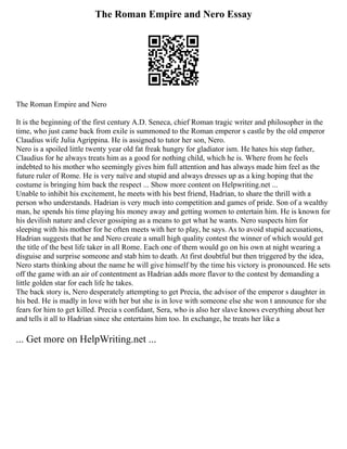 The Roman Empire and Nero Essay
The Roman Empire and Nero
It is the beginning of the first century A.D. Seneca, chief Roman tragic writer and philosopher in the
time, who just came back from exile is summoned to the Roman emperor s castle by the old emperor
Claudius wife Julia Agrippina. He is assigned to tutor her son, Nero.
Nero is a spoiled little twenty year old fat freak hungry for gladiator ism. He hates his step father,
Claudius for he always treats him as a good for nothing child, which he is. Where from he feels
indebted to his mother who seemingly gives him full attention and has always made him feel as the
future ruler of Rome. He is very naïve and stupid and always dresses up as a king hoping that the
costume is bringing him back the respect ... Show more content on Helpwriting.net ...
Unable to inhibit his excitement, he meets with his best friend, Hadrian, to share the thrill with a
person who understands. Hadrian is very much into competition and games of pride. Son of a wealthy
man, he spends his time playing his money away and getting women to entertain him. He is known for
his devilish nature and clever gossiping as a means to get what he wants. Nero suspects him for
sleeping with his mother for he often meets with her to play, he says. As to avoid stupid accusations,
Hadrian suggests that he and Nero create a small high quality contest the winner of which would get
the title of the best life taker in all Rome. Each one of them would go on his own at night wearing a
disguise and surprise someone and stab him to death. At first doubtful but then triggered by the idea,
Nero starts thinking about the name he will give himself by the time his victory is pronounced. He sets
off the game with an air of contentment as Hadrian adds more flavor to the contest by demanding a
little golden star for each life he takes.
The back story is, Nero desperately attempting to get Precia, the advisor of the emperor s daughter in
his bed. He is madly in love with her but she is in love with someone else she won t announce for she
fears for him to get killed. Precia s confidant, Sera, who is also her slave knows everything about her
and tells it all to Hadrian since she entertains him too. In exchange, he treats her like a
... Get more on HelpWriting.net ...
 