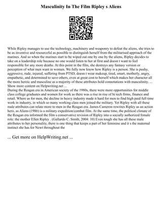 Masculinity In The Film Ripley s Aliens
While Ripley manages to use the technology, machinery and weaponry to defeat the aliens, she tries to
be as inventive and resourceful as possible to distinguish herself from the militarised approach of the
marines. And so when the marines start to be wiped out one by one by the aliens, Ripley decides to
take on a leadership role because no one would listen to her at first and doesn t want to feel
responsible for any more deaths. At this point in the film, she destroys any fantasy version or
perception of what men want in women. We fully now know how Ripley is a person. She is pushy,
aggressive, rude, injured, suffering from PTSD, doesn t wear makeup, tired, smart, motherly, angry,
empathetic, and determined to save others, even at great cost to herself which makes her character all
the more heroic and masculine as a majority of these attributes hold connotations with masculinity. ...
Show more content on Helpwriting.net ...
During the Reagan era in American society of the 1980s, there were more opportunities for middle
class college graduates and women for work as there was a rise in rise of hi tech firms, finance and
retail. Where as for men, the decline in heavy industry made it hard for men to find high paid full time
work in industry, in which so many working class men joined the military. Yet Ripley with all these
male attributes can relate more to men in the Reagan era. James Cameron rewrites Ripley as an action
hero, as Aliens (1986) is a military expedition/combat film. At the same time, the political climate of
the Reagan era informed the film s conservative revision of Ripley into a socially authorized female
role: the mother Ellen Ripley . (Gallardo C. Smith, 2004: 10) Even tough she has all these male
attributes to her personality, there is one thing that keeps a part of her feminine and it s the maternal
instinct she has for Newt throughout the
... Get more on HelpWriting.net ...
 