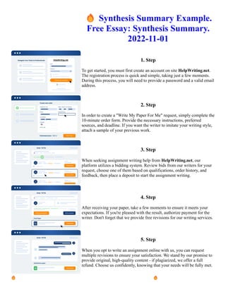 🔥Synthesis Summary Example.
Free Essay: Synthesis Summary.
2022-11-01
1. Step
To get started, you must first create an account on site HelpWriting.net.
The registration process is quick and simple, taking just a few moments.
During this process, you will need to provide a password and a valid email
address.
2. Step
In order to create a "Write My Paper For Me" request, simply complete the
10-minute order form. Provide the necessary instructions, preferred
sources, and deadline. If you want the writer to imitate your writing style,
attach a sample of your previous work.
3. Step
When seeking assignment writing help from HelpWriting.net, our
platform utilizes a bidding system. Review bids from our writers for your
request, choose one of them based on qualifications, order history, and
feedback, then place a deposit to start the assignment writing.
4. Step
After receiving your paper, take a few moments to ensure it meets your
expectations. If you're pleased with the result, authorize payment for the
writer. Don't forget that we provide free revisions for our writing services.
5. Step
When you opt to write an assignment online with us, you can request
multiple revisions to ensure your satisfaction. We stand by our promise to
provide original, high-quality content - if plagiarized, we offer a full
refund. Choose us confidently, knowing that your needs will be fully met.
🔥Synthesis Summary Example. Free Essay: Synthesis Summary. 2022-11-01 🔥Synthesis Summary Example.
Free Essay: Synthesis Summary. 2022-11-01
 