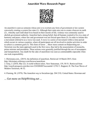 Anarchist Wave Research Paper
An anarchist is seen as someone whose aim is to overturn any form of government or law system
conversely creating a system free state (1). Although their main aim was to create a heaven on earth
(2) , whereby each individual lives based on their morals of life, violence was commonly used to
abolish government authority. Anarchist had a strong belief, that all humans wanted to live in a state of
harmony and peace, where law and government was not forced upon them (3). In order to initiate this
a movement referred to as a wave was used. A wave is a series of movement within a time period
which occurs in various countries, where all participants are all involved in similar activities in order
to achieve a common goal (3). This form of terror ... Show more content on Helpwriting.net ...
Terrorism was the main approach used in the first wave, thus led to the assassination of monarchs,
prime minister and presidents. These actions were generally justified through the use of newspapers
and transportation. Any death for the sake of anarchism was seen as commendable especially when
one took responsibility.
1. Dictionary.com,. (2015). the definition of anarchism. Retrieved 14 March 2015, from
http://dictionary.reference.com/browse/anarchism
2. Gray, J. (2010, Mar 22). A world without rulers. New Statesman, 139, 50 51. Retrieved from
http://search.proquest.com/docview/224308405?accountid=12763 3. Rapport, D. The Four Waves of
Modern Terrorism, 46 52.
4. Fleming, M. (1979). The Anarchist way to Socialism (pp. 204 219). United States: Rowman and
... Get more on HelpWriting.net ...
 