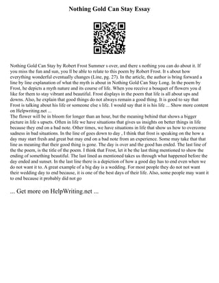 Nothing Gold Can Stay Essay
Nothing Gold Can Stay by Robert Frost Summer s over, and there s nothing you can do about it. If
you miss the fun and sun, you ll be able to relate to this poem by Robert Frost. It s about how
everything wonderful eventually changes (Line, pg. 27). In the article, the author is bring forward a
line by line explanation of what the myth is about in Nothing Gold Can Stay Long. In the poem by
Frost, he depicts a myth nature and its course of life. When you receive a bouquet of flowers you d
like for them to stay vibrant and beautiful. Frost displays in the poem that life is all about ups and
downs. Also, he explain that good things do not always remain a good thing. It is good to say that
Frost is talking about his life or someone else s life. I would say that it is his life ... Show more content
on Helpwriting.net ...
The flower will be in bloom for longer than an hour, but the meaning behind that shows a bigger
picture in life s upsets. Often in life we have situations that gives us insights on better things in life
because they end on a bad note. Other times, we have situations in life that show us how to overcome
sadness in bad situations. In the line of goes down to day , I think that frost is speaking on the how a
day may start fresh and great but may end on a bad note from an experience. Some may take that that
line as meaning that their good thing is gone. The day is over and the good has ended. The last line of
the the poem, is the title of the poem. I think that Frost, let it be the last thing mentioned to show the
ending of something beautiful. The last lined as mentioned takes us through what happened before the
day ended and sunset. In the last line there is a depiction of how a good day has to end even when we
do not want it to. A great example of a big day is a wedding. For most people they do not not want
their wedding day to end because, it is one of the best days of their life. Also, some people may want it
to end because it probably did not go
... Get more on HelpWriting.net ...
 