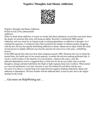 Negative Thoughts And Shame Addiction
Negative Thoughts and Shame Addiction
Posted on July 20 by johnmerideth
Addiction
When we think about addiction, it seems we mostly talk about substances or activities and rarely about
the deeply set emotions that come with being an addict. Recently I watched the HBO special
Addiction, and was struck by its limited scope in relating dependence or addiction to thoughts. As I
watched the segments, I wondered if they had considered the number of ordinary people struggling
with the less obvious but equally debilitating addiction to shame. Shame drives tapes within the mind
of each person in slightly different ways but the outcome for most of us is the same...unfulfilling
choices.
In the HBO special they did cover how brain imaging research, MRI, illustrates the way in which the
animal brain, the limbic part of our neural anatomy, overrides the decision making prefrontal lobe. It
can be a smell or place or the intensity of a conversation...whatever the cause...once the
addiction/dependence circuit is triggered there is little time for the do you really want to do that
thought to emerge and take hold before the flight or fight response kicks into overdrive. What started
as a survival mechanism, over time, becomes a sure fire method for self abuse and dis ease.
For most of us there is a mental leap to be made between negative thinking induced by shame and
addiction or dependence. We have trouble with the addicted label, at least in part, due to the stigma
attached to the words
... Get more on HelpWriting.net ...
 