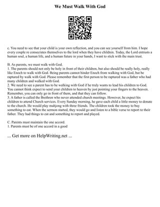 We Must Walk With God
c. You need to see that your child is your own reflection, and you can see yourself from him. I hope
every couple re consecrates themselves to the lord when they have children. Today, the Lord entrusts a
human soul, a human life, and a human future in your hands, I want to stick with the main trust.
B. As parents, we must walk with God.
1. The parents should not only be holy in front of their children, but also should be really holy, really
like Enoch to walk with God. Being parents cannot hinder Enoch from walking with God, but be
raptured by walk with God. Please remember that the first person to be raptured was a father who had
many children and walked with God.
2. We need to see a parent has to be walking with God if he truly wants to lead his children to God.
You cannot think expect to send your children to heaven by just pointing your fingers to the heaven.
Remember, you can only go in front of them, and that they can follow.
3. A father is called the Brethren who never attended church meetings. However, he expect his
children to attend Church services. Every Sunday morning, he gave each child a little money to donate
to the church. He would play mahjong with three friends. The children took the money to buy
something to eat. When the sermon started, they would go and listen to a bible verse to report to their
father. They had things to eat and something to report and played.
C. Parents must maintain the one accord.
1. Parents must be of one accord in a good
... Get more on HelpWriting.net ...
 