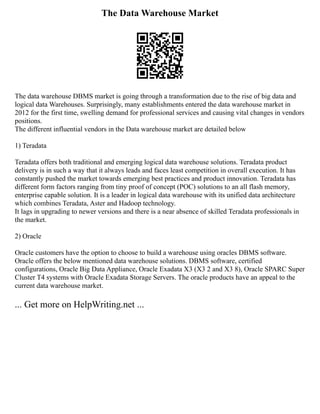 The Data Warehouse Market
The data warehouse DBMS market is going through a transformation due to the rise of big data and
logical data Warehouses. Surprisingly, many establishments entered the data warehouse market in
2012 for the first time, swelling demand for professional services and causing vital changes in vendors
positions.
The different influential vendors in the Data warehouse market are detailed below
1) Teradata
Teradata offers both traditional and emerging logical data warehouse solutions. Teradata product
delivery is in such a way that it always leads and faces least competition in overall execution. It has
constantly pushed the market towards emerging best practices and product innovation. Teradata has
different form factors ranging from tiny proof of concept (POC) solutions to an all flash memory,
enterprise capable solution. It is a leader in logical data warehouse with its unified data architecture
which combines Teradata, Aster and Hadoop technology.
It lags in upgrading to newer versions and there is a near absence of skilled Teradata professionals in
the market.
2) Oracle
Oracle customers have the option to choose to build a warehouse using oracles DBMS software.
Oracle offers the below mentioned data warehouse solutions. DBMS software, certified
configurations, Oracle Big Data Appliance, Oracle Exadata X3 (X3 2 and X3 8), Oracle SPARC Super
Cluster T4 systems with Oracle Exadata Storage Servers. The oracle products have an appeal to the
current data warehouse market.
... Get more on HelpWriting.net ...
 