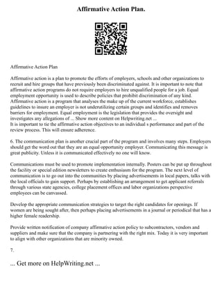 Affirmative Action Plan.
Affirmative Action Plan
Affirmative action is a plan to promote the efforts of employers, schools and other organizations to
recruit and hire groups that have previously been discriminated against. It is important to note that
affirmative action programs do not require employers to hire unqualified people for a job. Equal
employment opportunity is used to describe policies that prohibit discrimination of any kind.
Affirmative action is a program that analyses the make up of the current workforce, establishes
guidelines to insure an employer is not underutilizing certain groups and identifies and removes
barriers for employment. Equal employment is the legislation that provides the oversight and
investigates any allegations of ... Show more content on Helpwriting.net ...
It is important to tie the affirmative action objectives to an individual s performance and part of the
review process. This will ensure adherence.
6. The communication plan is another crucial part of the program and involves many steps. Employers
should get the word out that they are an equal opportunity employer. Communicating this message is
great publicity. Unless it is communicated effectively no one will know.
Communications must be used to promote implementation internally. Posters can be put up throughout
the facility or special edition newsletters to create enthusiasm for the program. The next level of
communication is to go out into the communities by placing advertisements in local papers, talks with
the local officials to gain support. Perhaps by establishing an arrangement to get applicant referrals
through various state agencies, college placement offices and labor organizations perspective
employees can be canvassed.
Develop the appropriate communication strategies to target the right candidates for openings. If
women are being sought after, then perhaps placing advertisements in a journal or periodical that has a
higher female readership.
Provide written notification of company affirmative action policy to subcontractors, vendors and
suppliers and make sure that the company is partnering with the right mix. Today it is very important
to align with other organizations that are minority owned.
7.
... Get more on HelpWriting.net ...
 