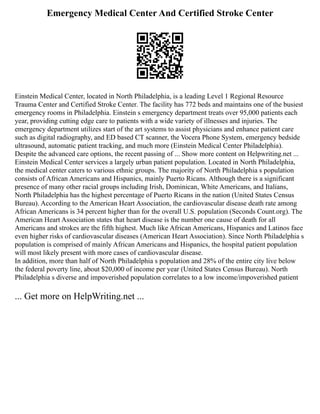 Emergency Medical Center And Certified Stroke Center
Einstein Medical Center, located in North Philadelphia, is a leading Level 1 Regional Resource
Trauma Center and Certified Stroke Center. The facility has 772 beds and maintains one of the busiest
emergency rooms in Philadelphia. Einstein s emergency department treats over 95,000 patients each
year, providing cutting edge care to patients with a wide variety of illnesses and injuries. The
emergency department utilizes start of the art systems to assist physicians and enhance patient care
such as digital radiography, and ED based CT scanner, the Vocera Phone System, emergency bedside
ultrasound, automatic patient tracking, and much more (Einstein Medical Center Philadelphia).
Despite the advanced care options, the recent passing of ... Show more content on Helpwriting.net ...
Einstein Medical Center services a largely urban patient population. Located in North Philadelphia,
the medical center caters to various ethnic groups. The majority of North Philadelphia s population
consists of African Americans and Hispanics, mainly Puerto Ricans. Although there is a significant
presence of many other racial groups including Irish, Dominican, White Americans, and Italians,
North Philadelphia has the highest percentage of Puerto Ricans in the nation (United States Census
Bureau). According to the American Heart Association, the cardiovascular disease death rate among
African Americans is 34 percent higher than for the overall U.S. population (Seconds Count.org). The
American Heart Association states that heart disease is the number one cause of death for all
Americans and strokes are the fifth highest. Much like African Americans, Hispanics and Latinos face
even higher risks of cardiovascular diseases (American Heart Association). Since North Philadelphia s
population is comprised of mainly African Americans and Hispanics, the hospital patient population
will most likely present with more cases of cardiovascular disease.
In addition, more than half of North Philadelphia s population and 28% of the entire city live below
the federal poverty line, about $20,000 of income per year (United States Census Bureau). North
Philadelphia s diverse and impoverished population correlates to a low income/impoverished patient
... Get more on HelpWriting.net ...
 