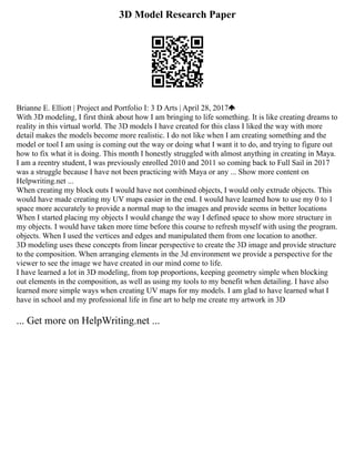 3D Model Research Paper
Brianne E. Elliott | Project and Portfolio I: 3 D Arts | April 28, 2017
With 3D modeling, I first think about how I am bringing to life something. It is like creating dreams to
reality in this virtual world. The 3D models I have created for this class I liked the way with more
detail makes the models become more realistic. I do not like when I am creating something and the
model or tool I am using is coming out the way or doing what I want it to do, and trying to figure out
how to fix what it is doing. This month I honestly struggled with almost anything in creating in Maya.
I am a reentry student, I was previously enrolled 2010 and 2011 so coming back to Full Sail in 2017
was a struggle because I have not been practicing with Maya or any ... Show more content on
Helpwriting.net ...
When creating my block outs I would have not combined objects, I would only extrude objects. This
would have made creating my UV maps easier in the end. I would have learned how to use my 0 to 1
space more accurately to provide a normal map to the images and provide seems in better locations
When I started placing my objects I would change the way I defined space to show more structure in
my objects. I would have taken more time before this course to refresh myself with using the program.
objects. When I used the vertices and edges and manipulated them from one location to another.
3D modeling uses these concepts from linear perspective to create the 3D image and provide structure
to the composition. When arranging elements in the 3d environment we provide a perspective for the
viewer to see the image we have created in our mind come to life.
I have learned a lot in 3D modeling, from top proportions, keeping geometry simple when blocking
out elements in the composition, as well as using my tools to my benefit when detailing. I have also
learned more simple ways when creating UV maps for my models. I am glad to have learned what I
have in school and my professional life in fine art to help me create my artwork in 3D
... Get more on HelpWriting.net ...
 