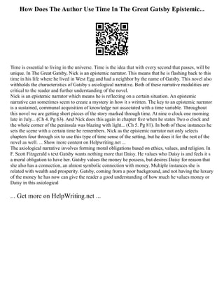 How Does The Author Use Time In The Great Gatsby Epistemic...
Time is essential to living in the universe. Time is the idea that with every second that passes, will be
unique. In The Great Gatsby, Nick is an epistemic narrator. This means that he is flashing back to this
time in his life where he lived in West Egg and had a neighbor by the name of Gatsby. This novel also
withholds the characteristics of Gatsby s axiological narrative. Both of these narrative modalities are
critical to the reader and further understanding of the novel.
Nick is an epistemic narrator which means he is reflecting on a certain situation. An epistemic
narrative can sometimes seem to create a mystery in how it s written. The key to an epistemic narrator
is a sustained, communal acquisition of knowledge not associated with a time variable. Throughout
this novel we are getting short pieces of the story marked through time. At nine o clock one morning
late in July... (Ch 4. Pg 63). And Nick does this again in chapter five when he states Two o clock and
the whole corner of the peninsula was blazing with light... (Ch 5. Pg 81). In both of these instances he
sets the scene with a certain time he remembers. Nick as the epistemic narrator not only selects
chapters four through six to use this type of time sense of the setting, but he does it for the rest of the
novel as well. ... Show more content on Helpwriting.net ...
The axiological narrative involves forming moral obligations based on ethics, values, and religion. In
F. Scott Fitzgerald s text Gatsby wants nothing more that Daisy. He values who Daisy is and feels it s
a moral obligation to have her. Gatsby values the money he possess, but desires Daisy for reason that
she also has a connection, an almost symbolic connection with money. Multiple instances she is
related with wealth and prosperity. Gatsby, coming from a poor background, and not having the luxury
of the money he has now can give the reader a good understanding of how much he values money or
Daisy in this axiological
... Get more on HelpWriting.net ...
 