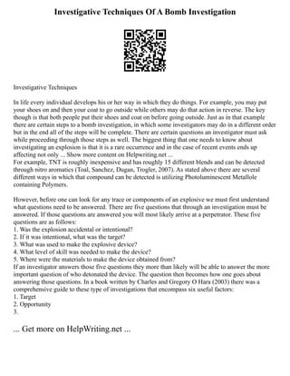 Investigative Techniques Of A Bomb Investigation
Investigative Techniques
In life every individual develops his or her way in which they do things. For example, you may put
your shoes on and then your coat to go outside while others may do that action in reverse. The key
though is that both people put their shoes and coat on before going outside. Just as in that example
there are certain steps to a bomb investigation, in which some investigators may do in a different order
but in the end all of the steps will be complete. There are certain questions an investigator must ask
while proceeding through those steps as well. The biggest thing that one needs to know about
investigating an explosion is that it is a rare occurrence and in the case of recent events ends up
affecting not only ... Show more content on Helpwriting.net ...
For example, TNT is roughly inexpensive and has roughly 15 different blends and can be detected
through nitro aromatics (Toal, Sanchez, Dugan, Trogler, 2007). As stated above there are several
different ways in which that compound can be detected is utilizing Photoluminescent Metallole
containing Polymers.
However, before one can look for any trace or components of an explosive we must first understand
what questions need to be answered. There are five questions that through an investigation must be
answered. If those questions are answered you will most likely arrive at a perpetrator. These five
questions are as follows:
1. Was the explosion accidental or intentional?
2. If it was intentional, what was the target?
3. What was used to make the explosive device?
4. What level of skill was needed to make the device?
5. Where were the materials to make the device obtained from?
If an investigator answers those five questions they more than likely will be able to answer the more
important question of who detonated the device. The question then becomes how one goes about
answering those questions. In a book written by Charles and Gregory O Hara (2003) there was a
comprehensive guide to these type of investigations that encompass six useful factors:
1. Target
2. Opportunity
3.
... Get more on HelpWriting.net ...
 