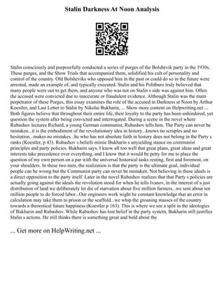 Stalin Darkness At Noon Analysis
Stalin consciously and purposefully conducted a series of purges of the Bolshevik party in the 1930s.
These purges, and the Show Trials that accompanied them, solidified his cult of personality and
control of the country. Old Bolsheviks who opposed him in the past or could do so in the future were
arrested, made an example of, and typically executed. Stalin and his Politburo truly believed that
many people were out to get them, and anyone who was not on Stalin s side was against him. Often
the accused were convicted due to inaccurate or fraudulent evidence. Although Stalin was the main
perpetrator of these Purges, this essay examines the role of the accused in Darkness at Noon by Arthur
Koestler, and Last Letter to Stalin by Nikolai Bukharin, ... Show more content on Helpwriting.net ...
Both figures believe that throughout their entire life, their loyalty to the party has been unhindered, yet
question the system after being convicted and interrogated. During a scene in the novel where
Rubashov lectures Richard, a young German communist, Rubashov tells him, The Party can never be
mistaken...it is the embodiment of the revolutionary idea in history...knows no scruples and no
hesitation...makes no mistakes...he who has not absolute faith in history does not belong in the Party s
ranks (Koestler, p 43). Rubashov s beliefs mimic Bukharin s unyielding stance on communist
principles and party policies. Bukharin says, I know all too well that great plans, great ideas and great
interests take precedence over everything, and I know that it would be petty for me to place the
question of my own person on a par with the universal historical tasks resting, first and foremost, on
your shoulders. In these two men, the realization is that the party is the ultimate goal, individual
people can be wrong but the Communist party can never be mistaken. Not believing in these ideals is
a direct opposition to the party itself. Later in the novel Rubashov realizes that that Party s policies are
actually going against the ideals the revolution stood for when he tells Ivanov, in the interest of a just
distribution of land we deliberately let die of starvation about five million farmers...we sent about ten
million people to do forced labor...Our engineers work wight he constant knowledge that an error in
calculation may take them to prison or the scaffold...we whip the groaning masses of the country
towards a theoretical future happiness (Koestler p 163). This is where we see a split in the ideologies
of Bukharin and Rubashov. While Rubashov has lost belief in the party system, Bukharin still justifies
Stalin s actions. He still thinks there is something great and bold about the
... Get more on HelpWriting.net ...
 