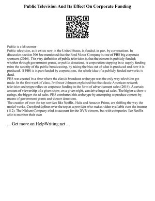 Public Television And Its Effect On Corporate Funding
Public is a Misnomer
Public television, as it exists now in the United States, is funded, in part, by corporations. In
discussion section 306 Joe mentioned that the Ford Motor Company is one of PBS big corporate
sponsors (2016). The very definition of public television is that the content is publicly funded;
whether through government grants, or public donations. A corporation stepping in to supply funding
ruins the sanctity of the public broadcasting, by taking the bias out of what is produced and how it is
produced. If PBS is in part funded by corporations, the whole idea of a publicly funded networks is
dead.
PBS was created in a time where the classic broadcast archetype was the only way television got
made. In the first week of class, Professor Johnson explained that the classic American network
television archetype relies on corporate funding in the form of advertisement sales (2016). A certain
amount of viewership of a given show, on a given night, can drive huge ad sales. The higher a show s
ratings, the bigger the ad sales. PBS combatted this archetype by attempting to produce content by
means of government grants and viewer donations.
The creation of over the top services like Netflix, Hulu and Amazon Prime, are shifting the way the
model works. Crawford defines over the top as a provider who makes video available over the internet
(112). The Nielsen Company tried to account for the DVR viewers, but with companies like Netflix
able to monitor their own
... Get more on HelpWriting.net ...
 
