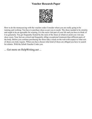 Voucher Research Paper
How to do the moneysaving with the voucher codes Consider where you are really going to be
running and working. You have to purchase shoes as per you re needs. The shoes needed to be stretchy
and ought to be an agreeable for wearing. It is the most vital part of your life and you have to think of
it as genuinely. You get frequently fixated by the style of the shoes at whatever point you visit any
show room. Your feet are critical and frequently oblige exceptional treatment than different parts of
the body. Before you continue purchasing the shoes take a stock on the web with respect to what sort
of shoes you truly require. When you have chosen what kind of shoes are obliged you have to search
for rebates. With the Schuh Voucher Codes you
... Get more on HelpWriting.net ...
 