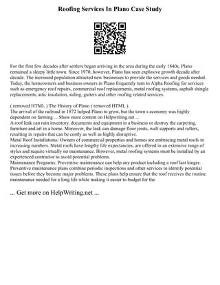 Roofing Services In Plano Case Study
For the first few decades after settlers began arriving in the area during the early 1840s, Plano
remained a sleepy little town. Since 1970, however, Plano has seen explosive growth decade after
decade. The increased population attracted new businesses to provide the services and goods needed.
Today, the homeowners and business owners in Plano frequently turn to Alpha Roofing for services
such as emergency roof repairs, commercial roof replacements, metal roofing systems, asphalt shingle
replacements, attic insulation, siding, gutters and other roofing related services.
( removed HTML ) The History of Plano ( removed HTML )
The arrival of the railroad in 1872 helped Plano to grow, but the town s economy was highly
dependent on farming ... Show more content on Helpwriting.net ...
A roof leak can ruin inventory, documents and equipment in a business or destroy the carpeting,
furniture and art in a home. Moreover, the leak can damage floor joists, wall supports and rafters,
resulting in repairs that can be costly as well as highly disruptive.
Metal Roof Installations: Owners of commercial properties and homes are embracing metal roofs in
increasing numbers. Metal roofs have lengthy life expectancies, are offered in an extensive range of
styles and require virtually no maintenance. However, metal roofing systems must be installed by an
experienced contractor to avoid potential problems.
Maintenance Programs: Preventive maintenance can help any product including a roof last longer.
Preventive maintenance plans combine periodic inspections and other services to identify potential
issues before they become major problems. These plans help ensure that the roof receives the routine
maintenance needed for a long life while making it easier to budget for the
... Get more on HelpWriting.net ...
 