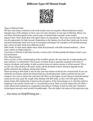 Different Types Of Mutual Funds
Types of Mutual Funds
We have seen many evolutions in the stock market since its inception. Mutual funds have lasted
through many of the changes we have seen over time and show no real sign of faltering. Below you
will find a brief description of the various types of mutual funds currently on the market.
Equity Funds. These funds deal with equity shares of corporations. They carry not only high risks but
also the opportunity for high rewards. Depending on the industry involved, these funds may be sector
oriented (technology funds will invest in emerging technologies for example) or diversified meaning
they consist of many funds from different sectors.
Debt Funds. As their name applies these funds deal primarily with debt oriented mediums ... Show
more content on Helpwriting.net ...
If you have a little bit of adventure but don t want to risk it all then perhaps the balance fund is your
best destination.
Price Determination
Once you have a basic understanding of the available options, the next step lies in understanding the
price and how it is determined. The income of mutual funds is generally acquired in the form of
interest, dividends, and trading. In debt securities however interest income is all but assured. This is
not the case when dealing with equity stocks and the dividend in these situations depends on the
profits earned by the company among other factors.
When investing in debt funds it may be that your best interest would not be a mutual fund. If you can
afford the investment without the mutual fund you should determine which would be best for your
situation. You want to choose the route that will offer you the higher reward. Keep in mind that market
trends do not carry quite the weight when dealing with debt funds, as they will with equity funds.
Equity funds offer trading that is based on the perception of the fund manager as to what the market is
preparing to do and the current risks vs. the potential reward. There are many things that will affect a
stocks future from legislation to competition and millions of things in between that aren t limited to
technological advances and scientific breakthroughs. Thus the higher risk nature of this particular type
... Get more on HelpWriting.net ...
 