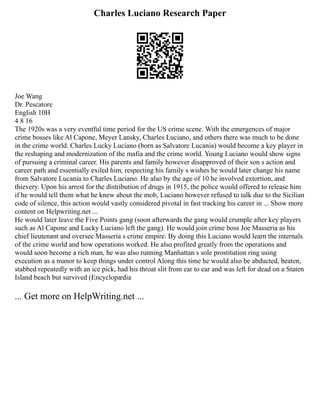 Charles Luciano Research Paper
Joe Wang
Dr. Pescatore
English 10H
4 8 16
The 1920s was a very eventful time period for the US crime scene. With the emergences of major
crime bosses like Al Capone, Meyer Lansky, Charles Luciano, and others there was much to be done
in the crime world. Charles Lucky Luciano (born as Salvatore Lucania) would become a key player in
the reshaping and modernization of the mafia and the crime world. Young Luciano would show signs
of pursuing a criminal career. His parents and family however disapproved of their son s action and
career path and essentially exiled him, respecting his family s wishes he would later change his name
from Salvatore Lucania to Charles Luciano. He also by the age of 10 he involved extortion, and
thievery. Upon his arrest for the distribution of drugs in 1915, the police would offered to release him
if he would tell them what he knew about the mob, Luciano however refused to talk due to the Sicilian
code of silence, this action would vastly considered pivotal in fast tracking his career in ... Show more
content on Helpwriting.net ...
He would later leave the Five Points gang (soon afterwards the gang would crumple after key players
such as Al Capone and Lucky Luciano left the gang). He would join crime boss Joe Masseria as his
chief lieutenant and oversee Masseria s crime empire. By doing this Luciano would learn the internals
of the crime world and how operations worked. He also profited greatly from the operations and
would soon become a rich man, he was also running Manhattan s sole prostitution ring using
execution as a manor to keep things under control Along this time he would also be abducted, beaten,
stabbed repeatedly with an ice pick, had his throat slit from ear to ear and was left for dead on a Staten
Island beach but survived (Encyclopædia
... Get more on HelpWriting.net ...
 