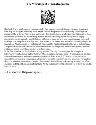 The Workings of Cinematrography
Depth of field is an element in cinematography that means a range of distance between objects and
how they are being shot in sharp focus. Depth controls the perspective relations by depicting what
planes will be in focus. There is also a director s decision to choose a selective view. It is used to focus
on only one plane and the others being blurred. Selective focusing automatically makes us pay
attention to one area equally visibly but not all being in sharp view. It also examines deep focus and
racking focus. Deep focus is a tight shot of an object; it s a shorter lens and offers better lighting to be
focused on. Attention is on several areas all being visible. Racking focus also known as pulling focus .
The point of this focus is to transfers the attention from the foreground and the background. It overall
makes one action blurred and another in a sharp focus.
In the film Hurt Locker depth of field is very present. The clip I chose to give the example is
http://www.youtube.com/watch?v=8dtQqy1jDUo We are on the same team . When American soldiers
venture into the desert and come upon unidentified civilians in an SUV. Startled to see they were
dressed in head rags and carrying guns, they drove closer to examine what was going on. The depth of
field is present due to the camera angles of the action of the military tank moving, the reaction of the
civilians, and the soldiers approaching them. As the camera directs the attention out of the wind shield,
it seems to be
... Get more on HelpWriting.net ...
 
