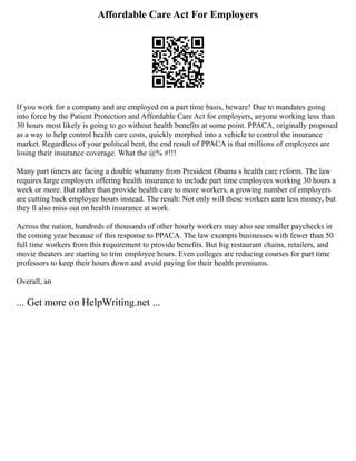 Affordable Care Act For Employers
If you work for a company and are employed on a part time basis, beware! Due to mandates going
into force by the Patient Protection and Affordable Care Act for employers, anyone working less than
30 hours most likely is going to go without health benefits at some point. PPACA, originally proposed
as a way to help control health care costs, quickly morphed into a vehicle to control the insurance
market. Regardless of your political bent, the end result of PPACA is that millions of employees are
losing their insurance coverage. What the @% #!!!
Many part timers are facing a double whammy from President Obama s health care reform. The law
requires large employers offering health insurance to include part time employees working 30 hours a
week or more. But rather than provide health care to more workers, a growing number of employers
are cutting back employee hours instead. The result: Not only will these workers earn less money, but
they ll also miss out on health insurance at work.
Across the nation, hundreds of thousands of other hourly workers may also see smaller paychecks in
the coming year because of this response to PPACA. The law exempts businesses with fewer than 50
full time workers from this requirement to provide benefits. But big restaurant chains, retailers, and
movie theaters are starting to trim employee hours. Even colleges are reducing courses for part time
professors to keep their hours down and avoid paying for their health premiums.
Overall, an
... Get more on HelpWriting.net ...
 