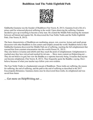 Buddhism And The Noble Eightfold Path
Siddhartha Gautama was the founder of Buddhism (Van Voorst, R, 2013). Gautama lived a life of a
prince until he witnessed physical suffering in the world. Upon observing the suffering, Gautama
decided to give up everything to become a holy man. He created the Middle Path meaning the moment
between self denial and regular life. He discovered the Four Noble Truths and the Noble Eightfold
Path, (Van Voorst, R, 2013).
The basic characteristics of Buddhism are meditating, prayer, rest, exercise, lecture and small group
discussion with other Buddhists in Zen centers and temples around the world. Buddhists believe that
Siddhartha Gautama discovered the Middle Path out of suffering, reaching the full enlightenment that
rescued him from constant reincarnation into this world (Voorst, R., 2013) .
They also believe in karma and rebirth until they reach the point of enlightenment. Enlightenment is
reached once they have strived and reached for nirvana. ... Show more content on Helpwriting.net ...
They do not believe in god, but view the Buddha as a supreme heavenly being. It teaches that anyone
can become enlightened, (Van Voorst, R, 2013). They frequently quote the Buddha s saying, Don t
believe because of what your teacher says follow your own wisdom.
The Four Noble Truths is a fundamental concept of Buddhism. Those truths are suffering, the reason
for suffering, the end of suffering, and the path to the end of suffering as described in the 2017
Encyclopedia Britannica. Gautama claims once he discovered these truths, he enlightened and was
saved from future
... Get more on HelpWriting.net ...
 
