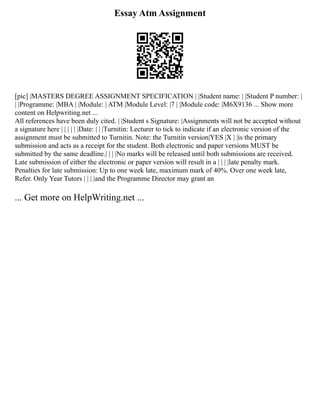 Essay Atm Assignment
[pic] |MASTERS DEGREE ASSIGNMENT SPECIFICATION | |Student name: | |Student P number: |
| |Programme: |MBA | |Module: | ATM |Module Level: |7 | |Module code: |M6X9136 ... Show more
content on Helpwriting.net ...
All references have been duly cited. | |Student s Signature: |Assignments will not be accepted without
a signature here | | | | | |Date: | | |Turnitin: Lecturer to tick to indicate if an electronic version of the
assignment must be submitted to Turnitin. Note: the Turnitin version|YES |X | |is the primary
submission and acts as a receipt for the student. Both electronic and paper versions MUST be
submitted by the same deadline.| | | |No marks will be released until both submissions are received.
Late submission of either the electronic or paper version will result in a | | | |late penalty mark.
Penalties for late submission: Up to one week late, maximum mark of 40%. Over one week late,
Refer. Only Year Tutors | | | |and the Programme Director may grant an
... Get more on HelpWriting.net ...
 