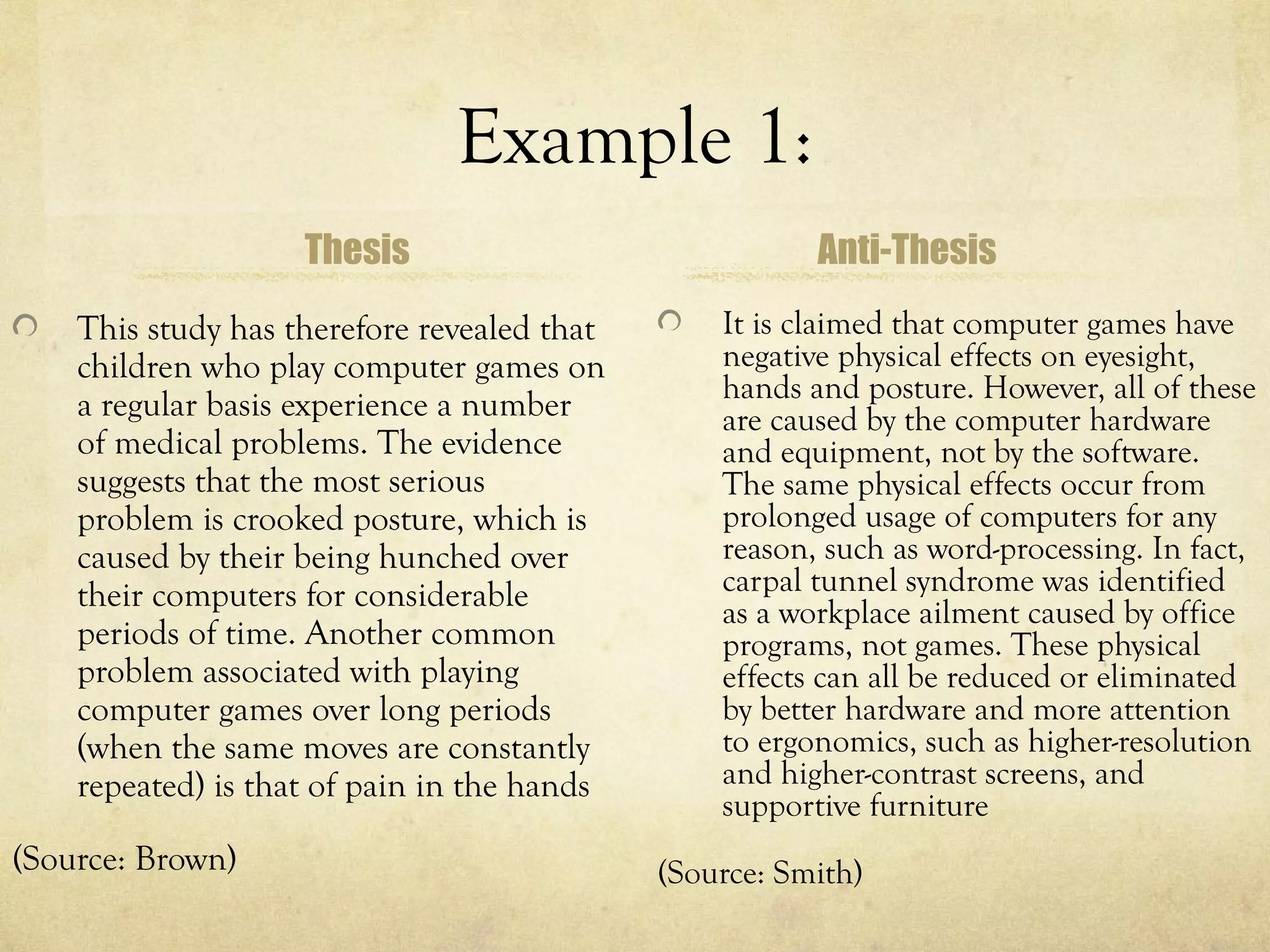 Example 1:
                    Thesis                              Anti-Thesis
    This study has therefore revealed that       It is claimed that computer games have
    children who play computer games on          negative physical effects on eyesight,
                                                 hands and posture. However, all of these
    a regular basis experience a number          are caused by the computer hardware
    of medical problems. The evidence            and equipment, not by the software.
    suggests that the most serious               The same physical effects occur from
    problem is crooked posture, which is         prolonged usage of computers for any
    caused by their being hunched over           reason, such as word-processing. In fact,
    their computers for considerable             carpal tunnel syndrome was identified
                                                 as a workplace ailment caused by office
    periods of time. Another common              programs, not games. These physical
    problem associated with playing              effects can all be reduced or eliminated
    computer games over long periods             by better hardware and more attention
    (when the same moves are constantly          to ergonomics, such as higher-resolution
    repeated) is that of pain in the hands       and higher-contrast screens, and
                                                 supportive furniture
(Source: Brown)                              (Source: Smith)
 